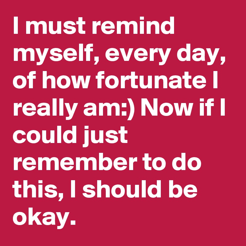 I must remind myself, every day, of how fortunate I really am:) Now if I could just remember to do this, I should be okay. 