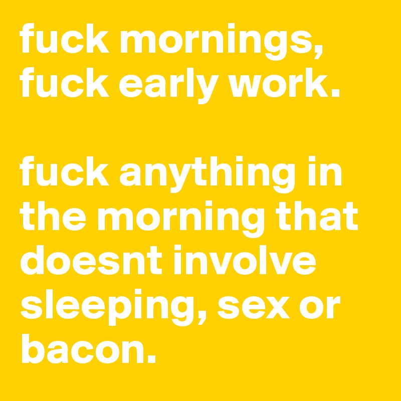 fuck mornings, fuck early work. 

fuck anything in the morning that doesnt involve sleeping, sex or bacon. 