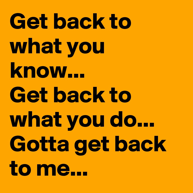Get back to what you know...
Get back to what you do...
Gotta get back to me...