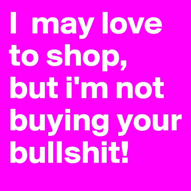 I  may love to shop, but i'm not buying your bullshit!