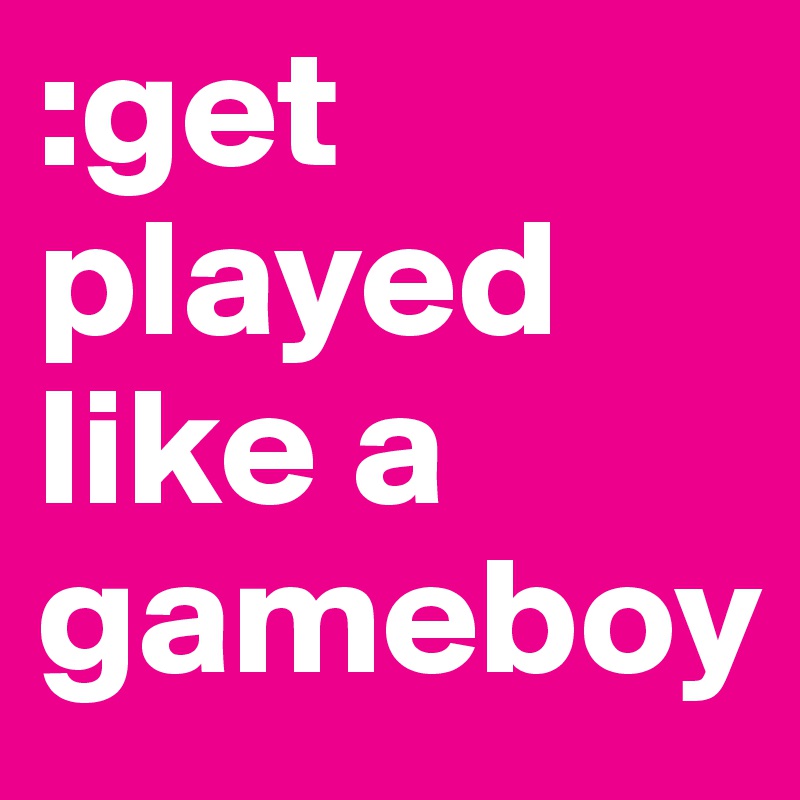 :get played like a gameboy