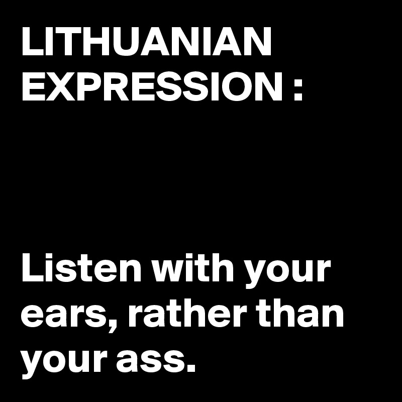 LITHUANIAN EXPRESSION :



Listen with your ears, rather than your ass. 