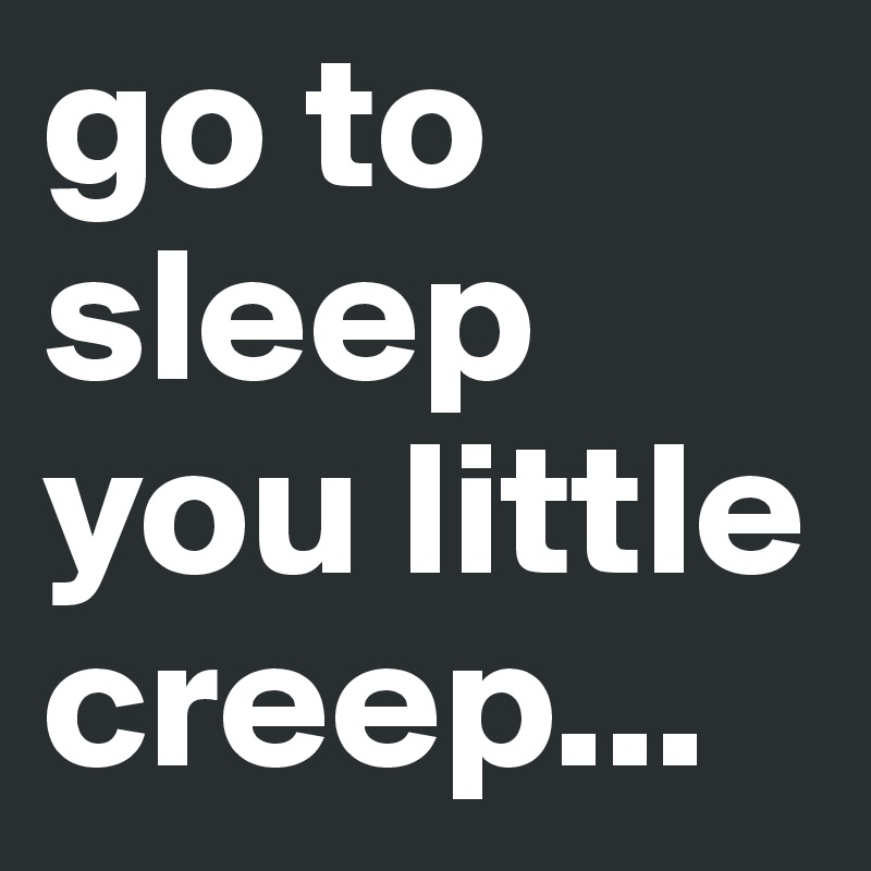 go to sleep you little creep...