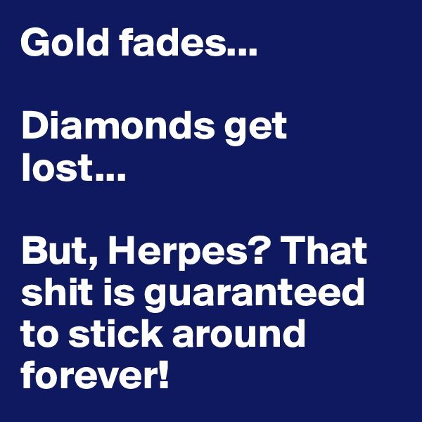 Gold fades...

Diamonds get lost...

But, Herpes? That shit is guaranteed to stick around forever!