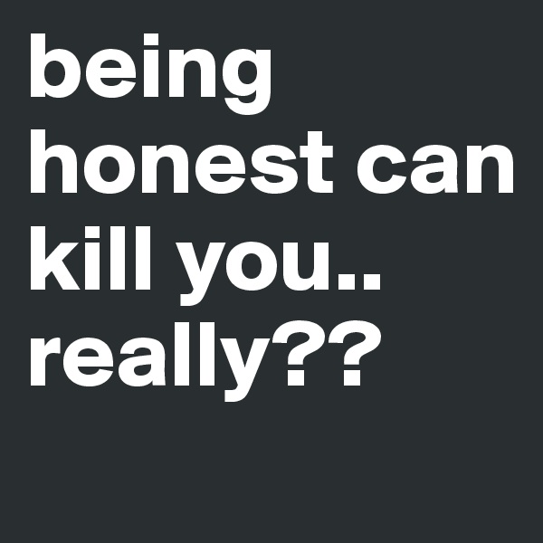 being honest can kill you.. really??