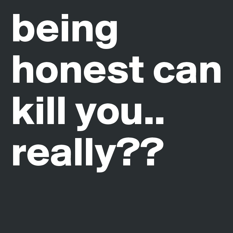 being honest can kill you.. really??