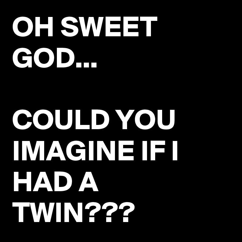 OH SWEET GOD...

COULD YOU IMAGINE IF I HAD A TWIN???
