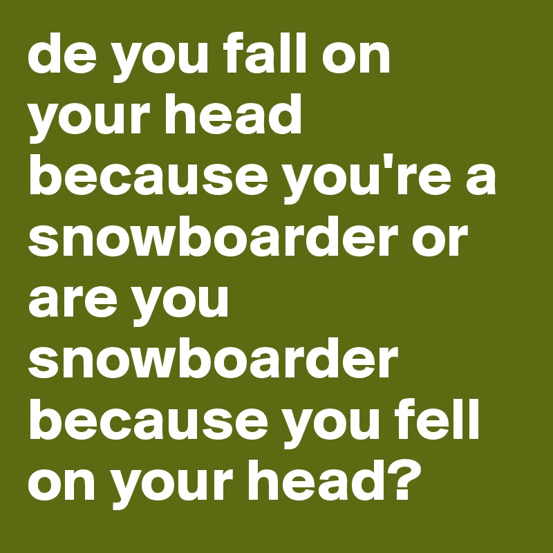de you fall on your head because you're a snowboarder or are you snowboarder because you fell on your head?