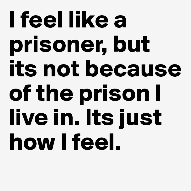 I feel like a prisoner, but its not because of the prison I live in. Its just how I feel.