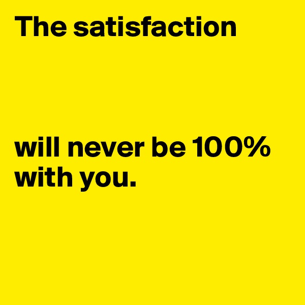 The satisfaction



will never be 100% with you.


