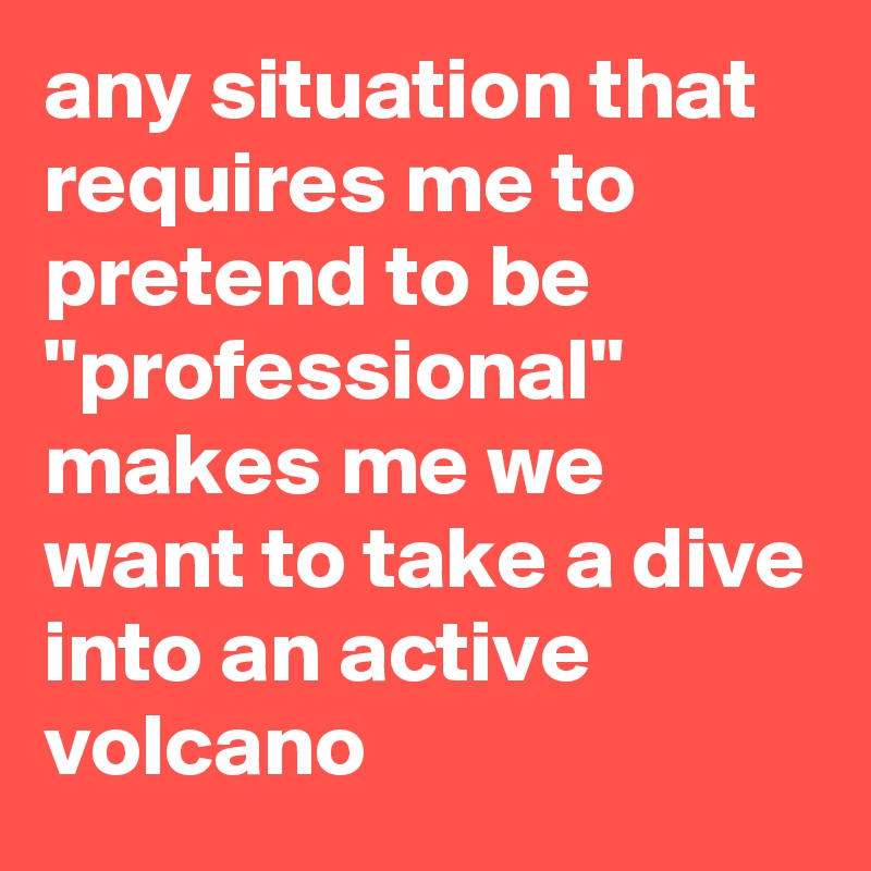 any situation that requires me to pretend to be "professional" makes me we want to take a dive into an active volcano