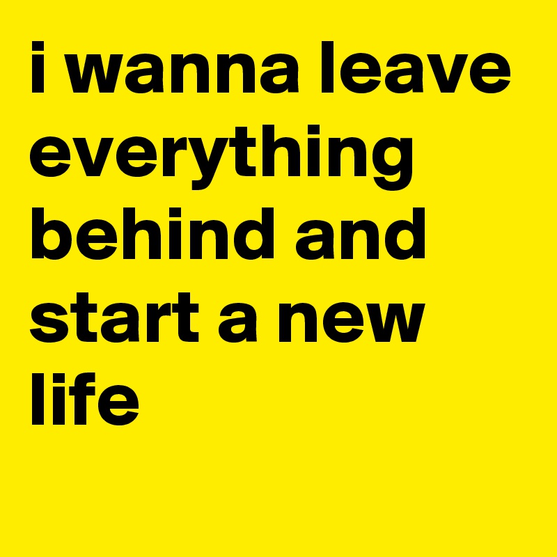 i wanna leave everything behind and start a new life