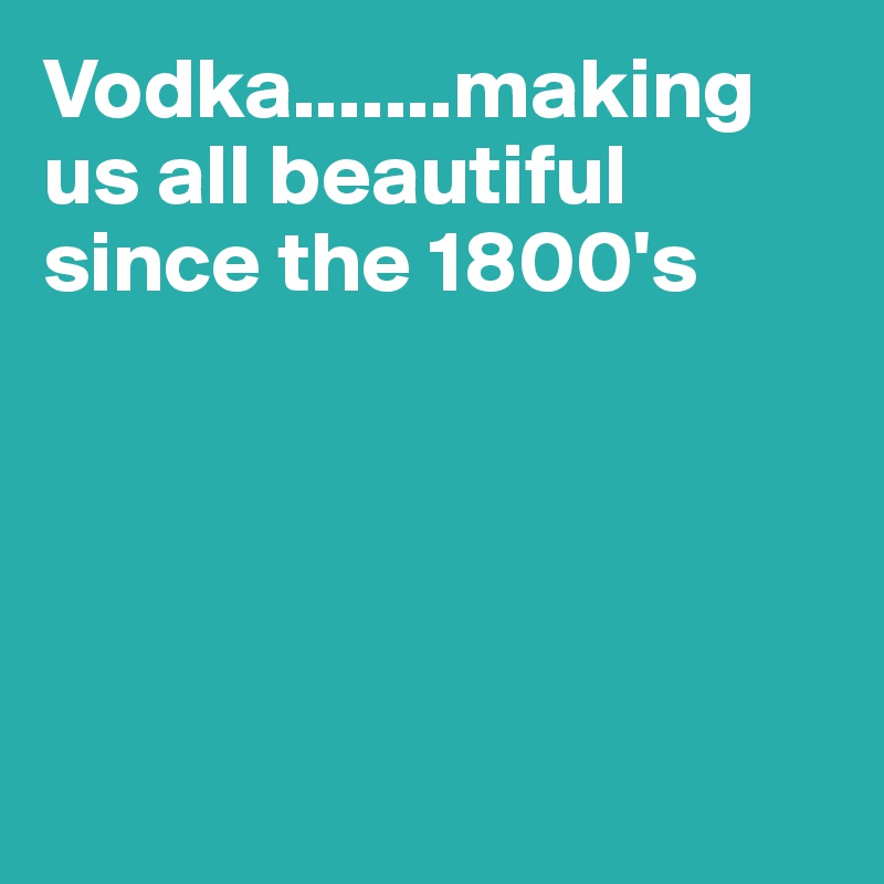 Vodka.......making us all beautiful since the 1800's





