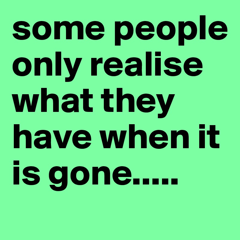 some people only realise what they have when it is gone.....