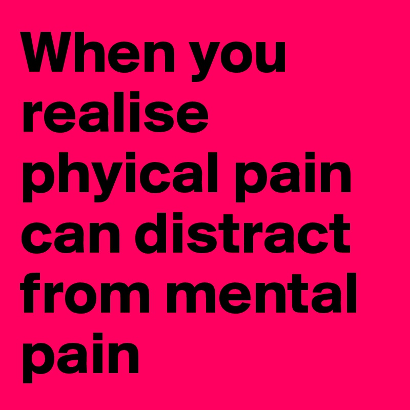 When you realise phyical pain can distract from mental pain