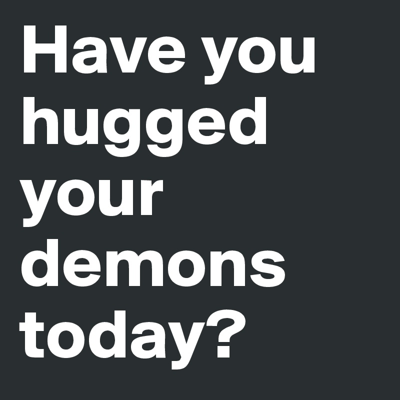 Have you hugged your demons today?