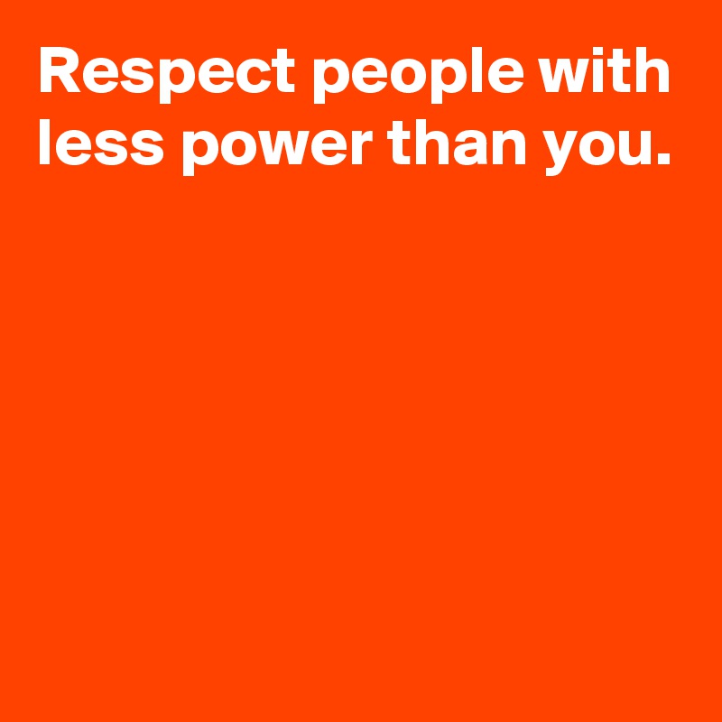 Respect people with less power than you.





