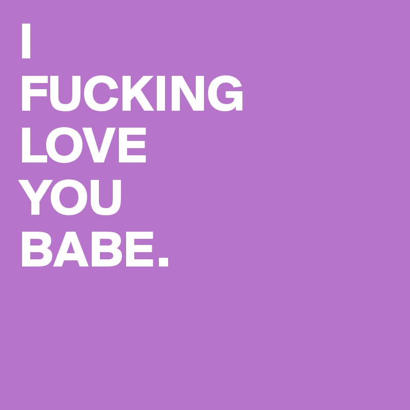 I
FUCKING
LOVE
YOU
BABE.


