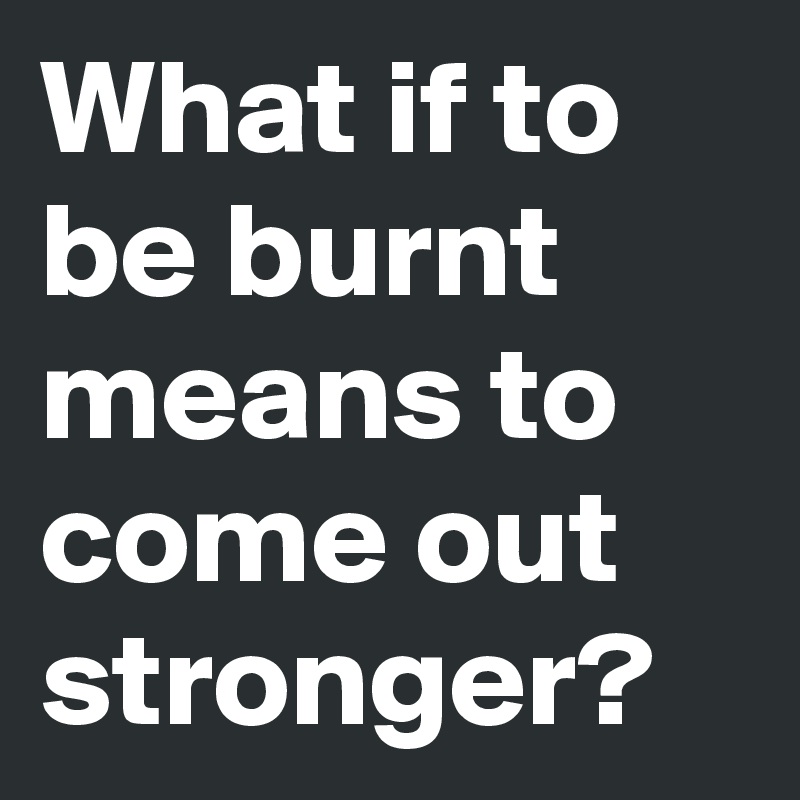 What if to be burnt means to come out stronger?