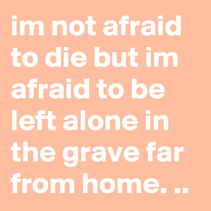 im not afraid to die but im afraid to be left alone in the grave far from home. ..