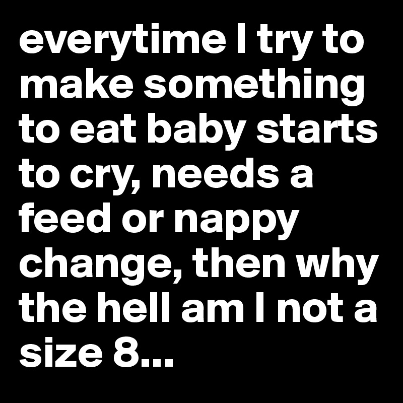everytime I try to make something to eat baby starts to cry, needs a feed or nappy change, then why the hell am I not a size 8... 
