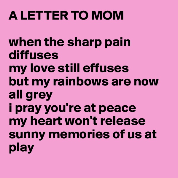 A LETTER TO MOM

when the sharp pain diffuses
my love still effuses
but my rainbows are now all grey
i pray you're at peace
my heart won't release
sunny memories of us at play
