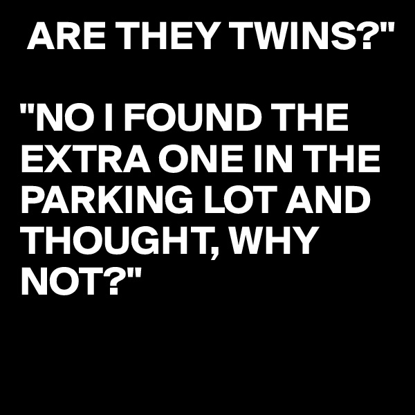  ARE THEY TWINS?"

"NO I FOUND THE EXTRA ONE IN THE PARKING LOT AND THOUGHT, WHY NOT?"

