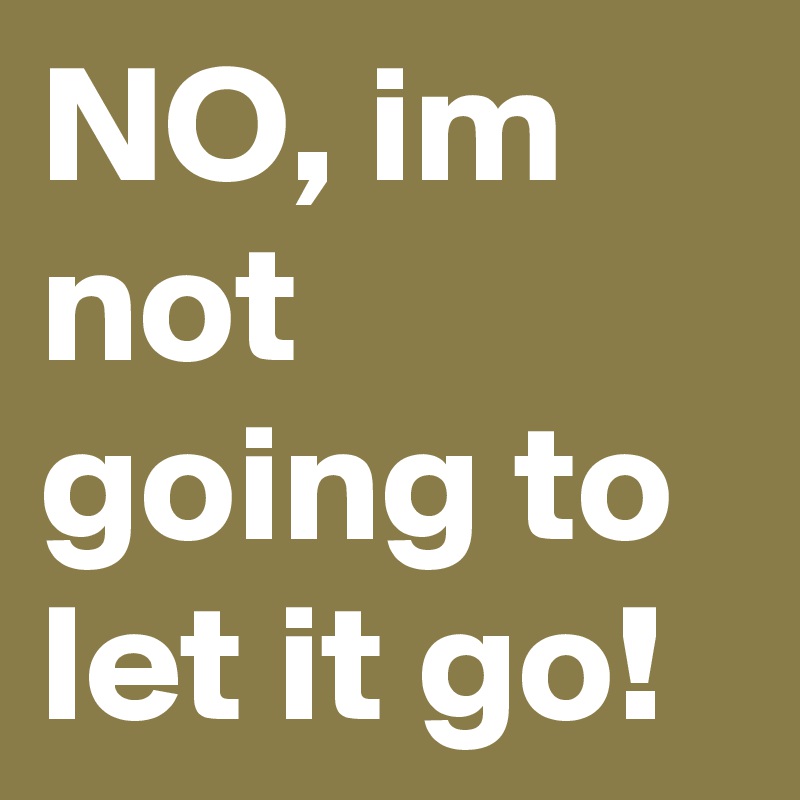 NO, im not going to let it go!
