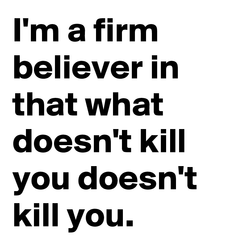 I'm a firm believer in that what doesn't kill you doesn't kill you.