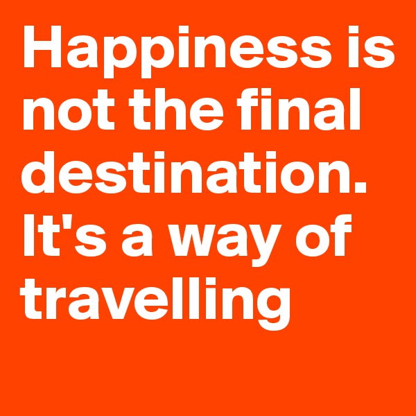 Happiness is not the final destination. It's a way of travelling