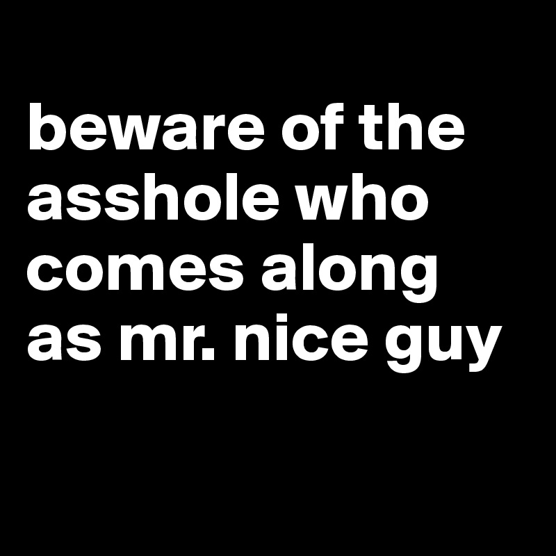 
beware of the asshole who comes along as mr. nice guy

