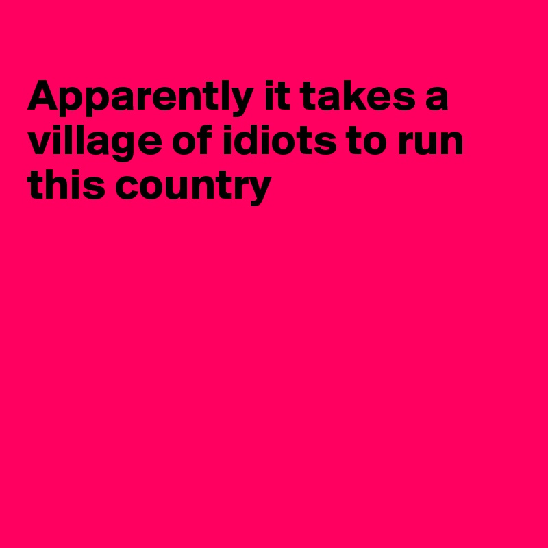 
Apparently it takes a village of idiots to run this country






