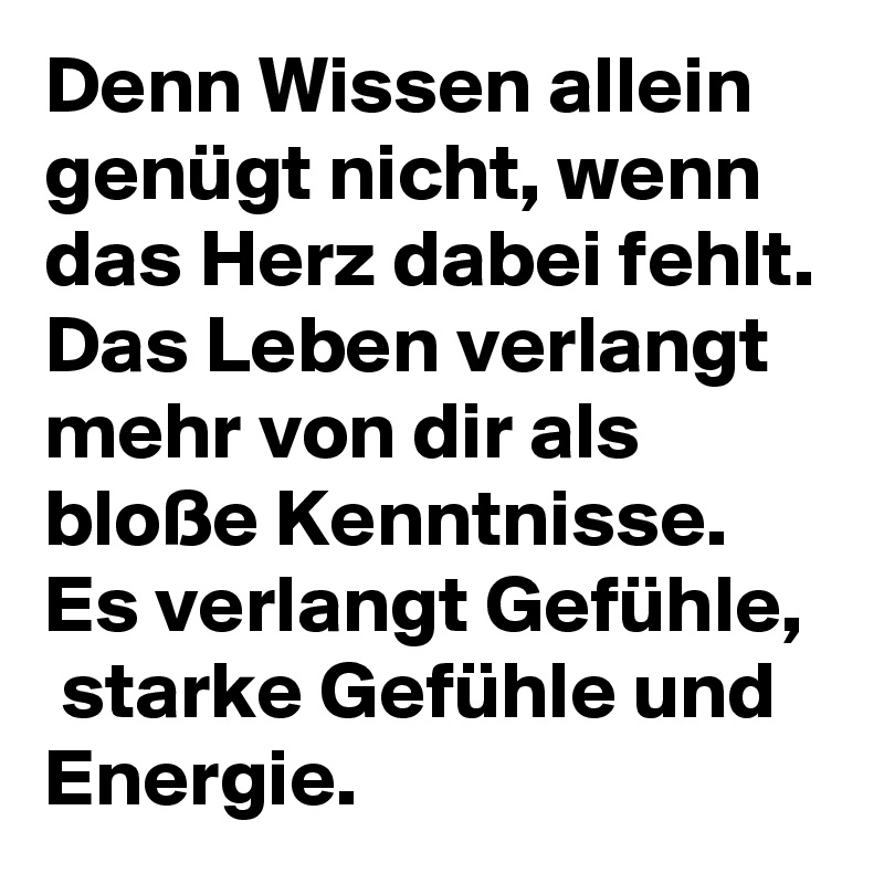 Denn Wissen allein genügt nicht, wenn das Herz dabei fehlt. Das Leben verlangt mehr von dir als bloße Kenntnisse.  Es verlangt Gefühle,  starke Gefühle und Energie. 