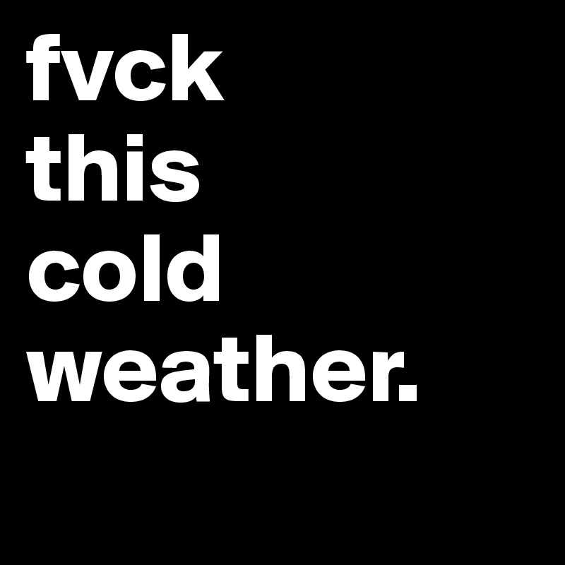 fvck
this
cold
weather. 
