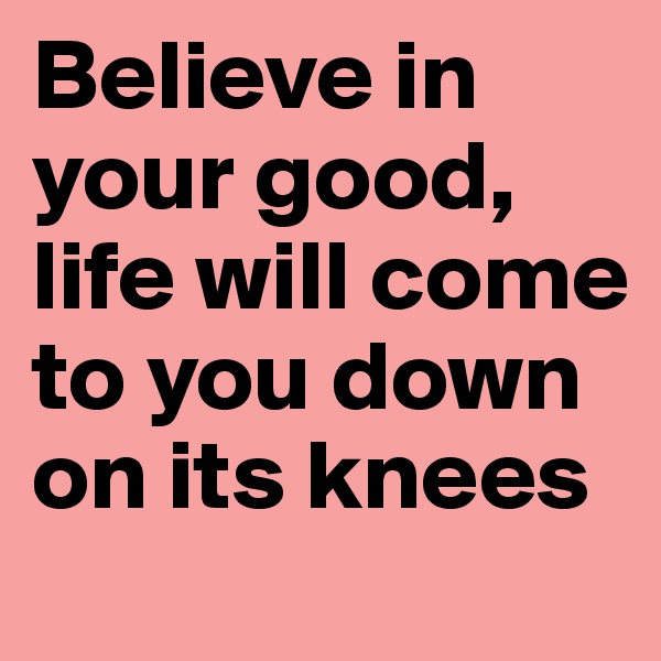 Believe in your good, life will come to you down on its knees