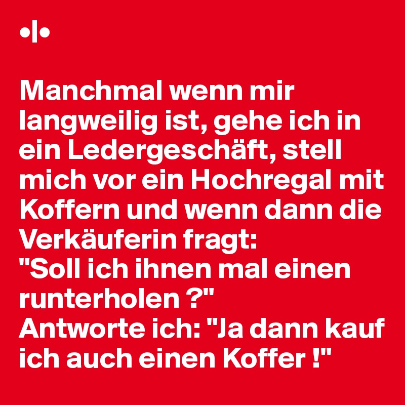 •|•

Manchmal wenn mir langweilig ist, gehe ich in ein Ledergeschäft, stell mich vor ein Hochregal mit Koffern und wenn dann die Verkäuferin fragt: 
"Soll ich ihnen mal einen runterholen ?" 
Antworte ich: "Ja dann kauf ich auch einen Koffer !"