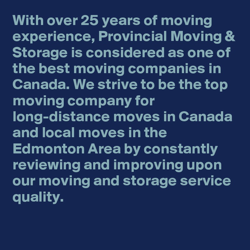 With over 25 years of moving experience, Provincial Moving & Storage is considered as one of the best moving companies in Canada. We strive to be the top moving company for long-distance moves in Canada and local moves in the Edmonton Area by constantly reviewing and improving upon our moving and storage service quality.

