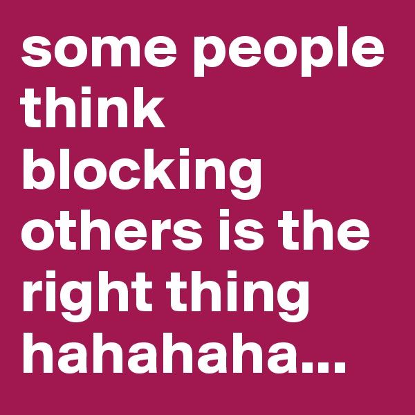 some people think blocking others is the right thing hahahaha...