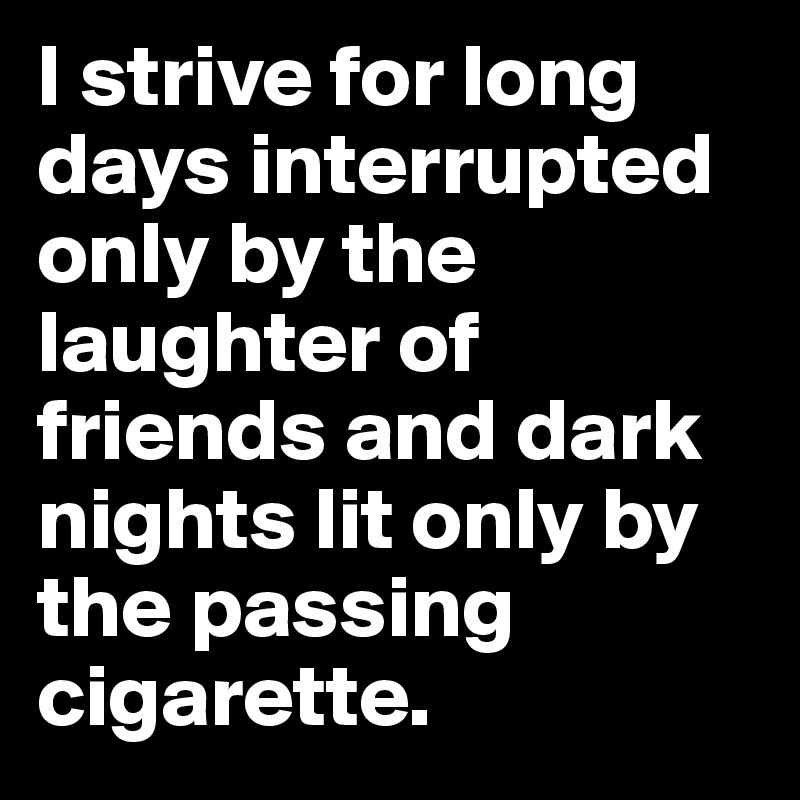 I strive for long days interrupted only by the laughter of friends and dark nights lit only by the passing cigarette.