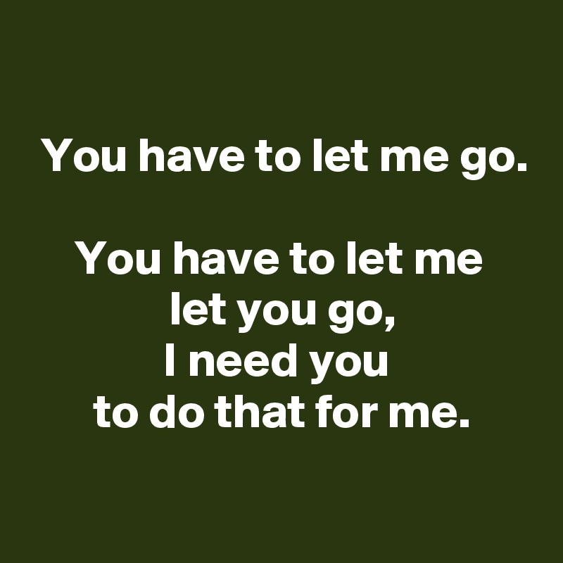 
 
 You have to let me go.

 You have to let me 
 let you go,
 I need you 
 to do that for me.
