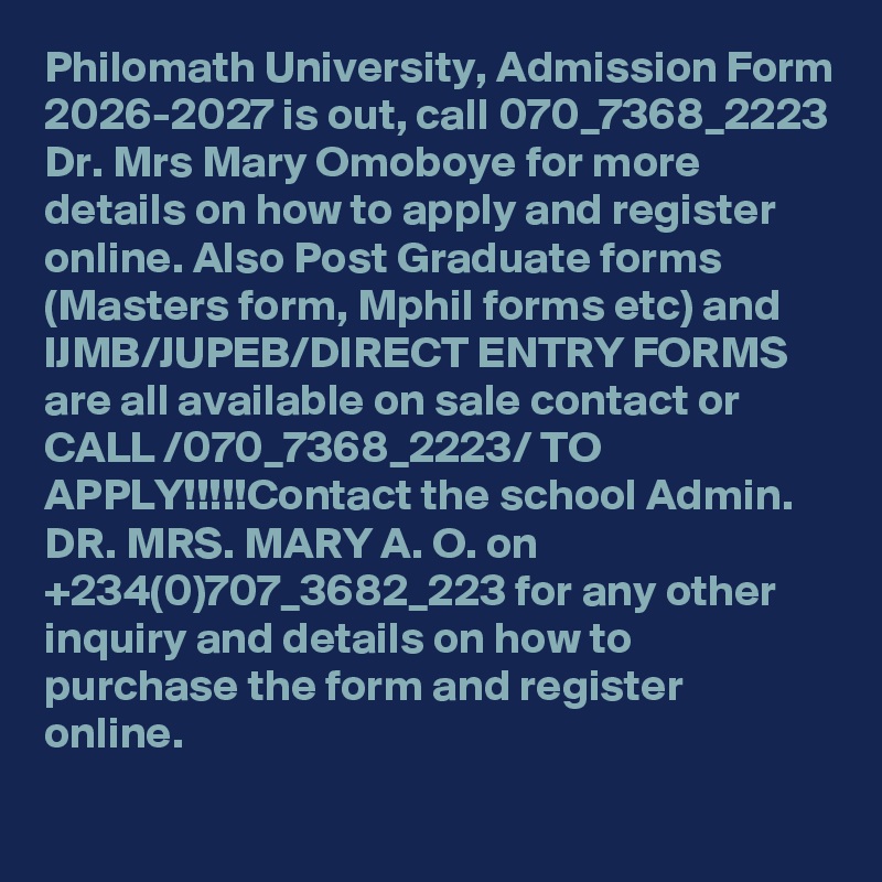 Philomath University, Admission Form 2026-2027 is out, call 070_7368_2223 Dr. Mrs Mary Omoboye for more details on how to apply and register online. Also Post Graduate forms (Masters form, Mphil forms etc) and IJMB/JUPEB/DIRECT ENTRY FORMS are all available on sale contact or CALL /070_7368_2223/ TO APPLY!!!!!Contact the school Admin. DR. MRS. MARY A. O. on +234(0)707_3682_223 for any other inquiry and details on how to purchase the form and register online.
