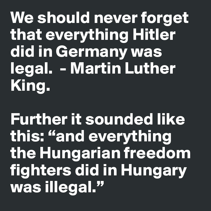 We should never forget that everything Hitler did in Germany was legal.  - Martin Luther King.

Further it sounded like this: “and everything the Hungarian freedom fighters did in Hungary was illegal.”