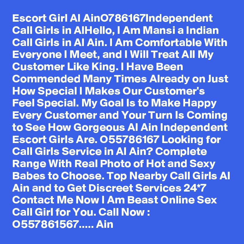 Escort Girl Al AinO786167Independent Call Girls in AlHello, I Am Mansi a Indian Call Girls in Al Ain. I Am Comfortable With Everyone I Meet, and I Will Treat All My Customer Like King. I Have Been Commended Many Times Already on Just How Special I Makes Our Customer's Feel Special. My Goal Is to Make Happy Every Customer and Your Turn Is Coming to See How Gorgeous Al Ain Independent Escort Girls Are. O55786167 Looking for Call Girls Service in Al Ain? Complete Range With Real Photo of Hot and Sexy Babes to Choose. Top Nearby Call Girls Al Ain and to Get Discreet Services 24*7 Contact Me Now I Am Beast Online Sex Call Girl for You. Call Now : O557861567..... Ain 