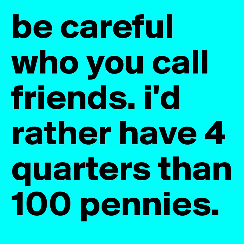 be careful who you call friends. i'd rather have 4 quarters than 100 pennies. 