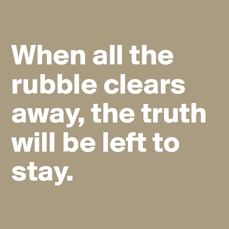 
When all the rubble clears away, the truth will be left to stay.
