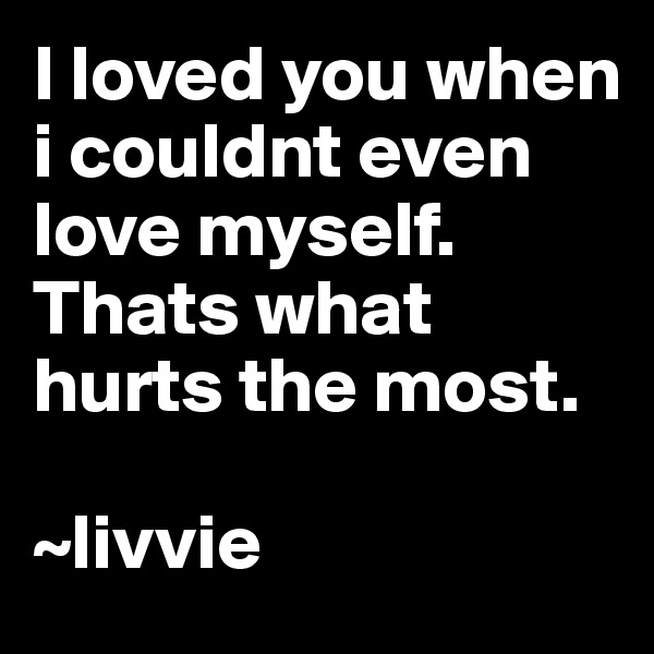 I loved you when i couldnt even love myself. Thats what hurts the most.

~livvie