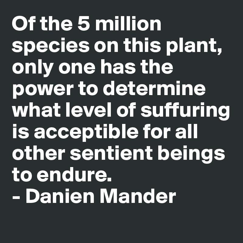 Of the 5 million species on this plant, only one has the power to determine what level of suffuring is acceptible for all other sentient beings to endure.
- Danien Mander