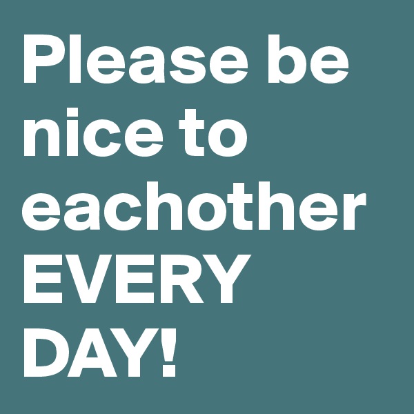Please be nice to eachother EVERY DAY!