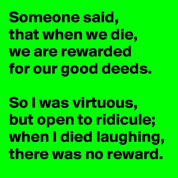Someone said,
that when we die,
we are rewarded
for our good deeds.

So I was virtuous,
but open to ridicule;
when I died laughing,
there was no reward.