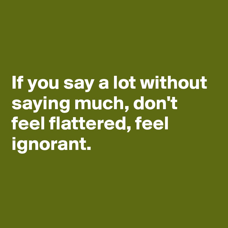 


If you say a lot without saying much, don't feel flattered, feel ignorant.


